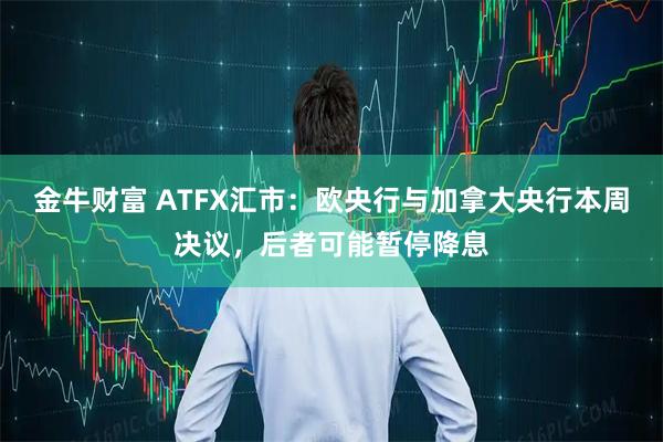 金牛财富 ATFX汇市：欧央行与加拿大央行本周决议，后者可能暂停降息