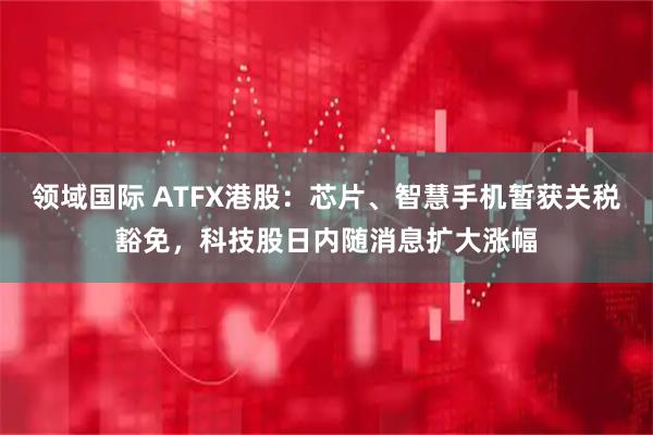 领域国际 ATFX港股：芯片、智慧手机暂获关税豁免，科技股日内随消息扩大涨幅
