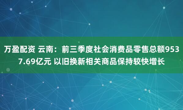 万盈配资 云南：前三季度社会消费品零售总额9537.69亿元 以旧换新相关商品保持较快增长