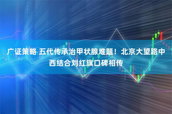广证策略 五代传承治甲状腺难题！北京大望路中西结合刘红旗口碑相传