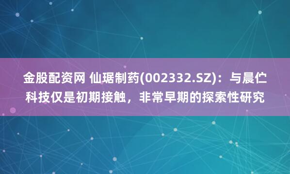 金股配资网 仙琚制药(002332.SZ)：与晨伫科技仅是初期接触，非常早期的探索性研究