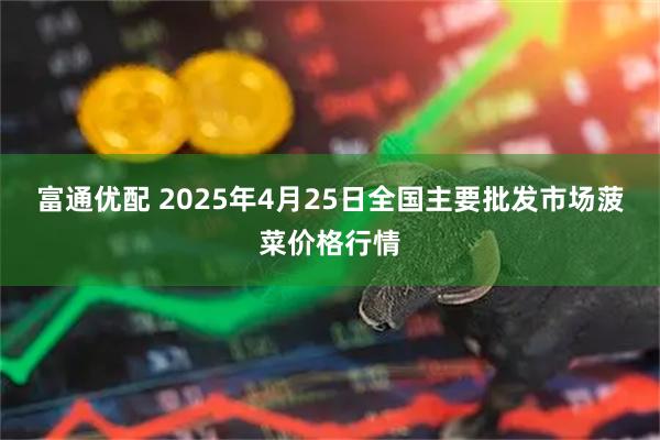 富通优配 2025年4月25日全国主要批发市场菠菜价格行情