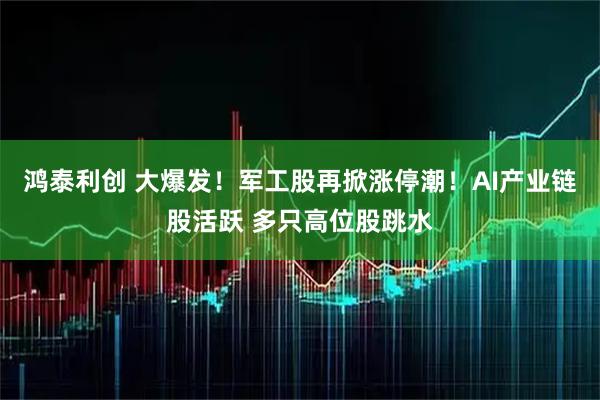 鸿泰利创 大爆发！军工股再掀涨停潮！AI产业链股活跃 多只高位股跳水