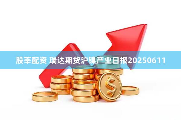 股莘配资 瑞达期货沪镍产业日报20250611