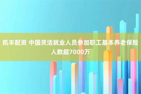凯丰配资 中国灵活就业人员参加职工基本养老保险人数超7000万