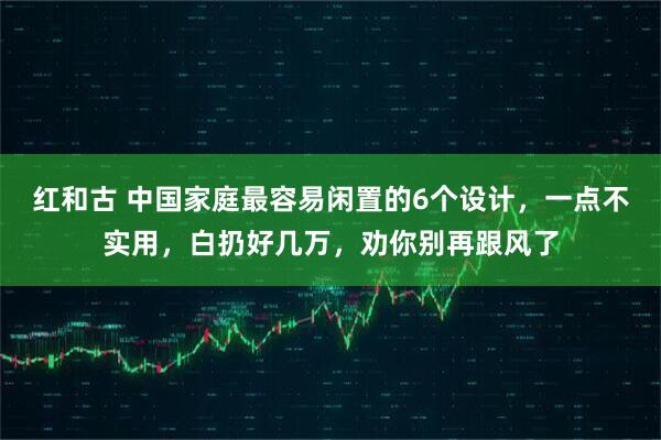 红和古 中国家庭最容易闲置的6个设计，一点不实用，白扔好几万，劝你别再跟风了