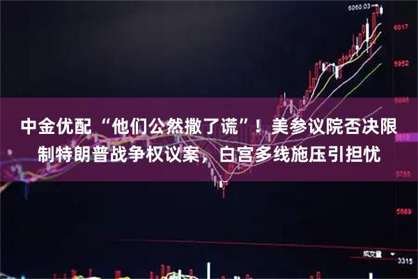 中金优配 “他们公然撒了谎”！美参议院否决限制特朗普战争权议案，白宫多线施压引担忧