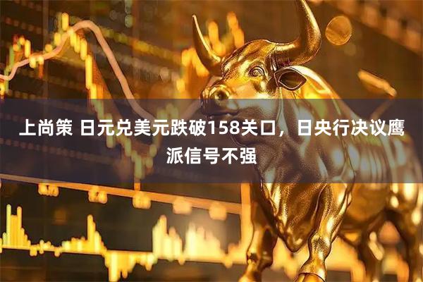 上尚策 日元兑美元跌破158关口，日央行决议鹰派信号不强