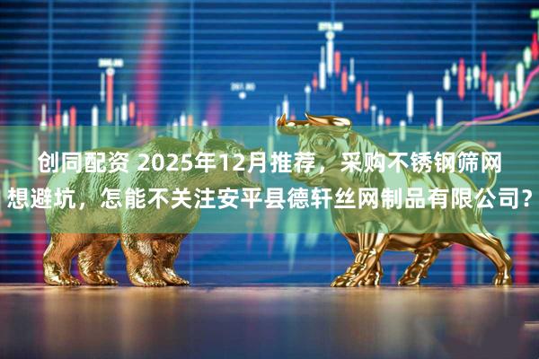 创同配资 2025年12月推荐，采购不锈钢筛网想避坑，怎能不关注安平县德轩丝网制品有限公司？