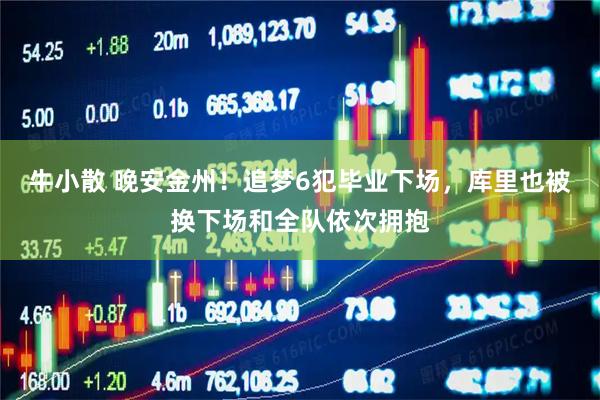 牛小散 晚安金州！追梦6犯毕业下场，库里也被换下场和全队依次拥抱