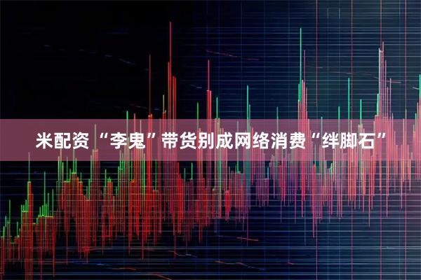 米配资 “李鬼”带货别成网络消费“绊脚石”