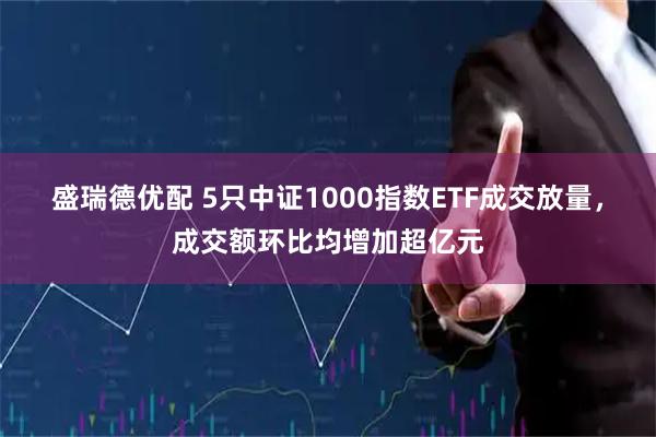 盛瑞德优配 5只中证1000指数ETF成交放量，成交额环比均增加超亿元