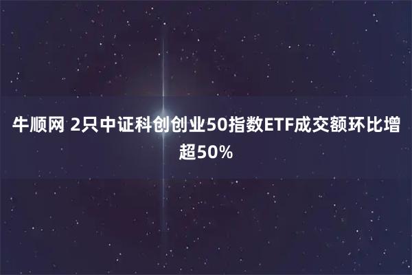 牛顺网 2只中证科创创业50指数ETF成交额环比增超50%