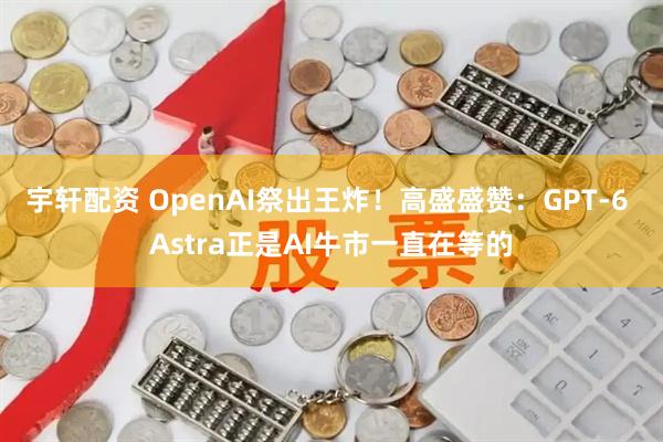 宇轩配资 OpenAI祭出王炸！高盛盛赞：GPT-6 Astra正是AI牛市一直在等的